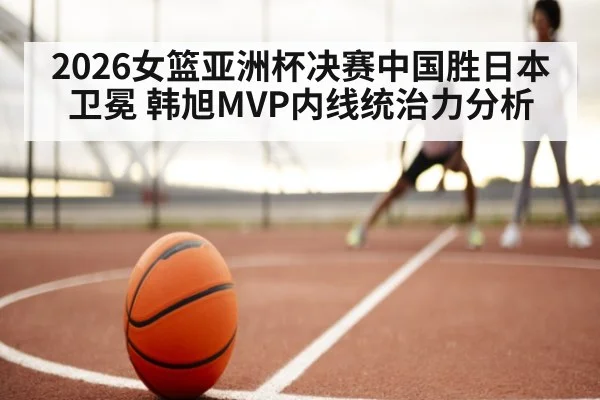 2026女篮亚洲杯决赛中国胜日本卫冕 韩旭MVP内线统治力分析